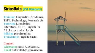 SiriusData (Pvt Company)
Training: Linguistics, Academia,
TEFL, Technology, Research etc
Tutoring: Linguistics,
Literature, IELTS, English for
All classes and all levels
Editing: proofreading
Translation: English, Urdu
Contact:
Whatsapp: 0092-3468620004
Email: zafarullah76@gmail.com 12
 