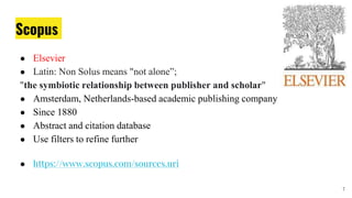 Scopus
● Elsevier
● Latin: Non Solus means "not alone”;
"the symbiotic relationship between publisher and scholar"
● Amsterdam, Netherlands-based academic publishing company
● Since 1880
● Abstract and citation database
● Use filters to refine further
● https://www.scopus.com/sources.uri
7
 