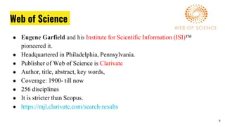 Web of Science
● Eugene Garfield and his Institute for Scientific Information (ISI)™
pioneered it.
● Headquartered in Philadelphia, Pennsylvania.
● Publisher of Web of Science is Clarivate
● Author, title, abstract, key words,
● Coverage: 1900- till now
● 256 disciplines
● It is stricter than Scopus.
● https://mjl.clarivate.com/search-results
8
 