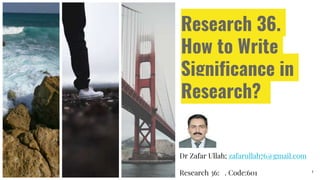 Research 36.
How to Write
Significance in
Research?
Dr Zafar Ullah; zafarullah76@gmail.com
Research 36: . Code:601 1
 