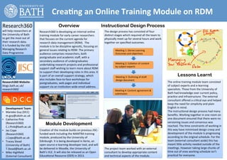  	
  	
  	
  	
  	
  	
  	
  	
  	
  	
  	
  	
  	
  	
  	
  	
  	
  	
  Crea:ng	
  an	
  Online	
  Training	
  Module	
  on	
  RDM	
  	
  
Research360	
  	
                                                            Overview                                                 Instructional Design Process
will	
  help	
  researchers	
  at	
                  Research360	
  is	
  developing	
  an	
  internal	
  online	
                     The	
  design	
  process	
  has	
  consisted	
  of	
  four	
  
the	
  University	
  of	
  Bath	
                    training	
  module	
  for	
  early	
  career	
  researchers	
                     dis2nct	
  stages	
  which	
  required	
  all	
  the	
  team	
  to	
  
to	
  get	
  the	
  most	
  out	
  of	
              that	
  focuses	
  on	
  the	
  current	
  agenda	
  for	
                        physically	
  meet	
  up	
  for	
  several	
  hours	
  and	
  work	
  
their	
  research	
  data.	
  	
                     research	
  data	
  management	
  (RDM).	
  	
  The	
                             together	
  on	
  speciﬁed	
  outcomes.	
  	
  
It	
  is	
  funded	
  by	
  the	
  JISC	
            module	
  is	
  to	
  be	
  discipline	
  agnos2c,	
  focusing	
  on	
            	
  
Managing	
  Research	
                               general	
  issues	
  rela2ng	
  to	
  RDM.	
  The	
  primary	
                    	
          Mee2ng	
  1:	
  Derive	
  Learning	
  
Data	
  Programme.	
                                 audience	
  comprises	
  researchers,	
  both	
                                   	
          Outcomes	
  and	
  objec2ves	
  
                                                     postgraduate	
  and	
  academic	
  staﬀ,	
  with	
  a	
                           	
  
                                                     secondary	
  audience	
  of	
  undergraduates	
                                   	
  
                                                                                                                                       	
          Mee2ng	
  2:	
  Colla2on	
  of	
  content	
  
                                                     undertaking	
  research	
  projects	
  and	
  professional	
  
                                                                                                                                                   by	
  subject	
  experts	
  
                                                     support	
  staﬀ	
  wishing	
  to	
  learn	
  more	
  about	
  RDM	
               	
                                                                                                                                           !
                                                     to	
  support	
  their	
  developing	
  roles	
  in	
  this	
  area.	
  It	
      	
  
                                                     is	
  part	
  of	
  an	
  overall	
  support	
  strategy,	
  which	
              	
           Mee2ng	
  3:	
  Outlining	
  of	
  dra`	
  
                                                                                                                                                                                                                           Lessons Learnt
                                                     also	
  includes	
  face-­‐to-­‐face	
  workshops	
  for	
                        	
           design	
  document	
  
Research360	
  Website:	
                            postgraduates,	
  web	
  pages	
  and	
  individual	
                             	
                                                                       The	
  online	
  training	
  module	
  team	
  consisted	
  
blogs.bath.ac.uk/                                    support	
  via	
  an	
  ins2tu2on-­‐wide	
  email	
  address.	
                   	
                                                                       of	
  subject	
  experts	
  and	
  e-­‐learning	
  
research360/	
                                                                                                                         	
          Mee2ng	
  4:	
  Content	
  agreement	
  &	
                  specialists.	
  Those	
  from	
  the	
  University	
  of	
  
                                                                                                                                       	
          submission	
                                                 Bath	
  had	
  knowledge	
  over	
  current	
  policy,	
  
                                                                                                                                                                                                                prac2ce	
  and	
  infrastructure.	
  The	
  external	
  
                                                                                                                                                                                                                consultant	
  oﬀered	
  a	
  cri2cal	
  eye	
  and	
  helped	
  
                                                                                                                                                                                                                keep	
  the	
  need	
  for	
  simplicity	
  and	
  plain	
  
	
  	
  	
  	
  	
  Development	
  Team:	
                                                                                                                                                                      English	
  in	
  mind.	
  
•  Marieke	
  Guy	
  (DCC)	
                                                                                                                                                                                    The	
  instruc2onal	
  design	
  process	
  had	
  many	
  
                    m.guy@ukoln.ac.uk	
                                                                                                                                                                         beneﬁts.	
  Working	
  together	
  in	
  one	
  room	
  on	
  
•  Catherine	
  Pink	
                                                                                                                                                                                          one	
  document	
  ensured	
  that	
  there	
  were	
  no	
  
                                                                                                                                                                                                                versioning	
  issues	
  and	
  consensus	
  was	
  
                    (Research360)	
                         Module Development                                                                                                                                  reached.	
  The	
  2me	
  constraints	
  of	
  working	
  in	
  
                    C.J.Pink@bath.ac.uk	
  
•  Jez	
  Cope	
                                     Crea2on	
  of	
  the	
  module	
  builds	
  on	
  previous	
  JISC-­‐                                                                                      this	
  way	
  have	
  minimised	
  design	
  creep	
  and	
  
                    (Research360)	
                  funded	
  work	
  including	
  the	
  MANTRA	
  training	
                                                                                                 development	
  of	
  the	
  module	
  is	
  progressing	
  
                    J.Cope@bath.ac.uk	
              module,	
  produced	
  by	
  the	
  University	
  of	
                                                                                                     according	
  to	
  the	
  original	
  schedule.	
  For	
  the	
  
•  Tracey	
  Stead	
                                 Edinburgh.	
  It	
  is	
  being	
  developed	
  in	
  Xerte,	
  an	
                                                                                       team	
  (external	
  consultant	
  aside)	
  this	
  has	
  
                    (University	
  of	
  Bath)	
     open	
  source	
  e-­‐learning	
  developer	
  tool,	
  and	
  will	
                                                                                      meant	
  liele	
  ac2vity	
  needed	
  outside	
  of	
  the	
  
                    T.Stead@bath.ac.uk	
             be	
  delivered	
  in	
  Moodle,	
  the	
  University	
  of	
                     The	
  project	
  team	
  worked	
  with	
  an	
  external	
             mee2ngs.	
  However	
  taking	
  large	
  chunks	
  of	
  
•  Mike	
  Highﬁeld	
                                Bath’s	
  VLE.	
  It	
  will	
  also	
  be	
  released	
  as	
  an	
  Open	
      consultant	
  to	
  develop	
  appropriate	
  content	
                  2me	
  out	
  of	
  ones	
  working	
  schedule	
  isn’t	
  
                    (External	
  Consultant)	
       Educa2onal	
  Resource	
  (OER)	
  in	
  2013.	
                                  and	
  technical	
  aspects	
  of	
  the	
  module.	
  	
                prac2cal	
  for	
  everyone.	
  
 