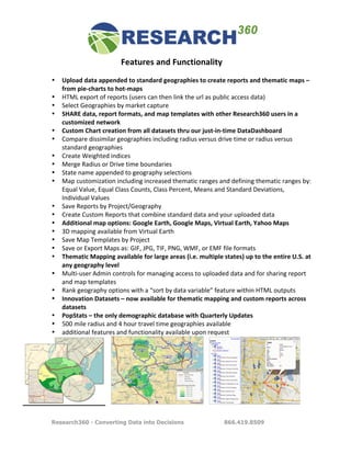 Features	
  and	
  Functionality	
  
	
  
       •   Upload	
  data	
  appended	
  to	
  standard	
  geographies	
  to	
  create	
  reports	
  and	
  thematic	
  maps	
  –	
  
           from	
  pie-­‐charts	
  to	
  hot-­‐maps	
  
       •   HTML	
  export	
  of	
  reports	
  (users	
  can	
  then	
  link	
  the	
  url	
  as	
  public	
  access	
  data)	
  
       •   Select	
  Geographies	
  by	
  market	
  capture	
  
       •   SHARE	
  data,	
  report	
  formats,	
  and	
  map	
  templates	
  with	
  other	
  Research360	
  users	
  in	
  a	
  
           customized	
  network	
  
       •   Custom	
  Chart	
  creation	
  from	
  all	
  datasets	
  thru	
  our	
  just-­‐in-­‐time	
  DataDashboard	
  
       •   Compare	
  dissimilar	
  geographies	
  including	
  radius	
  versus	
  drive	
  time	
  or	
  radius	
  versus	
  
           standard	
  geographies	
  
       •   Create	
  Weighted	
  indices	
  
       •   Merge	
  Radius	
  or	
  Drive	
  time	
  boundaries	
  
       •   State	
  name	
  appended	
  to	
  geography	
  selections	
  
       •   Map	
  customization	
  including	
  increased	
  thematic	
  ranges	
  and	
  defining	
  thematic	
  ranges	
  by:	
  
           Equal	
  Value,	
  Equal	
  Class	
  Counts,	
  Class	
  Percent,	
  Means	
  and	
  Standard	
  Deviations,	
  
           Individual	
  Values	
  
       •   Save	
  Reports	
  by	
  Project/Geography	
  
       •   Create	
  Custom	
  Reports	
  that	
  combine	
  standard	
  data	
  and	
  your	
  uploaded	
  data	
  
       •   Additional	
  map	
  options:	
  Google	
  Earth,	
  Google	
  Maps,	
  Virtual	
  Earth,	
  Yahoo	
  Maps	
  
       •   3D	
  mapping	
  available	
  from	
  Virtual	
  Earth	
  
       •   Save	
  Map	
  Templates	
  by	
  Project	
  
       •   Save	
  or	
  Export	
  Maps	
  as:	
  GIF,	
  JPG,	
  TIF,	
  PNG,	
  WMF,	
  or	
  EMF	
  file	
  formats	
  
       •   Thematic	
  Mapping	
  available	
  for	
  large	
  areas	
  (i.e.	
  multiple	
  states)	
  up	
  to	
  the	
  entire	
  U.S.	
  at	
  
           any	
  geography	
  level	
  
       •   Multi-­‐user	
  Admin	
  controls	
  for	
  managing	
  access	
  to	
  uploaded	
  data	
  and	
  for	
  sharing	
  report	
  
           and	
  map	
  templates	
  
       •   Rank	
  geography	
  options	
  with	
  a	
  “sort	
  by	
  data	
  variable”	
  feature	
  within	
  HTML	
  outputs	
  
       •   Innovation	
  Datasets	
  –	
  now	
  available	
  for	
  thematic	
  mapping	
  and	
  custom	
  reports	
  across	
  
           datasets	
  
       •   PopStats	
  –	
  the	
  only	
  demographic	
  database	
  with	
  Quarterly	
  Updates	
  
       •   500	
  mile	
  radius	
  and	
  4	
  hour	
  travel	
  time	
  geographies	
  available	
  
       •   additional	
  features	
  and	
  functionality	
  available	
  upon	
  request	
  




                                  	
  	
  	
                                           	
  	
  	
                                           	
  

       Research360 - Converting Data into Decisions                                                   866.419.8509
 
