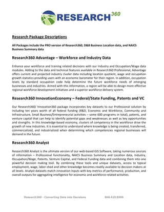  
	
  
Research	
  Package	
  Descriptions	
  	
  
	
  
All	
  Packages	
  include	
  the	
  PRO	
  version	
  of	
  Research360,	
  D&B	
  Business	
  Location	
  data,	
  and	
  NAICS	
  
Business	
  Summary	
  data	
  
	
  
Research360	
  Advantage	
  –	
  Workforce	
  and	
  Industry	
  Data	
  
	
  
Enhance	
  your	
  workforce	
  and	
  training	
  related	
  decisions	
  with	
  our	
  Industry	
  and	
  Occupation/Wage	
  data	
  
modules.	
  Adding	
  to	
  the	
  data	
  and	
  technical	
  features	
  available	
  in	
  Research360	
  Professional,	
  Advantage	
  
offers	
   current	
   and	
   projected	
   industry	
   cluster	
   data	
   including	
   location	
   quotient,	
   wage	
   and	
   occupation	
  
growth	
  statistics	
  providing	
  users	
  with	
  an	
  economic	
  barometer	
  for	
  their	
  region.	
  In	
  addition,	
  occupation	
  
levels	
   by	
   standard	
   occupation	
   code	
   help	
   determine	
   the	
   future	
   workforce	
   needs	
   of	
   emerging	
  
businesses	
   and	
   industries.	
   Armed	
   with	
   this	
   information,	
   a	
   region	
   will	
   be	
   able	
   to	
   design	
   more	
   effective	
  
regional	
  workforce	
  development	
  initiatives	
  and	
  a	
  superior	
  workforce	
  delivery	
  system.	
  	
  
	
  
Research360	
  InnovationEconomy	
  –	
  Federal/State	
  Funding,	
  Patents	
  and	
  VC	
  
	
  
Our	
   Research360/	
   Innovation360	
   package	
   incorporates	
   key	
   datasets	
   to	
   our	
   Professional	
   solution	
   by	
  
including	
   ten	
   years	
   worth	
   of	
   all	
   federal	
   funding	
   (R&D,	
   Economic	
   and	
   Workforce,	
   Community	
   and	
  
Infrastructure,	
  Small	
  Business/Entrepreneurial	
  activities	
  –	
  some	
  600	
  programs	
  in	
  total),	
  patents,	
  and	
  
venture	
  capital	
  that	
  can	
  help	
  to	
  identify	
  potential	
  gaps	
  and	
  weaknesses	
  as	
  well	
  as	
  key	
  opportunities	
  
and	
  strengths.	
  In	
  this	
  knowledge-­‐based	
  economy,	
  clusters	
  of	
  competency	
  in	
  the	
  workforce	
  drive	
  the	
  
growth	
  of	
  new	
  industries.	
  It	
  is	
  essential	
  to	
  understand	
  where	
  knowledge	
  is	
  being	
  created,	
  transferred,	
  
commercialized,	
   and	
   industrialized	
   when	
   determining	
   which	
   competencies	
   regional	
   businesses	
   will	
  
demand	
  in	
  the	
  future.	
  	
  
	
  
Research360	
  Analyst	
  	
  
	
  
Research360	
   Analyst	
   is	
   the	
   ultimate	
   version	
   of	
   our	
   web-­‐based	
   GIS	
   Software,	
   taking	
   numerous	
   sources	
  
of	
   information	
   –	
   Professional	
   functionality,	
   NAICS	
   Business	
   Summary	
   and	
   Location	
   data,	
   Industry,	
  
Occupation/Wage,	
  Patents,	
  Venture	
  Capital,	
  and	
  Federal	
  Funding	
  data	
  and	
  combining	
  them	
  into	
  one	
  
powerful	
   decision	
   making	
   tool.	
   By	
   combining	
   these	
   tools	
   and	
   unique	
   datasets,	
   access	
   to	
   typical	
  
employment,	
   wage,	
   labor-­‐shed	
   and	
   other	
   knowledge	
   becomes	
   readily	
   available	
   to	
   decision	
   makers	
   at	
  
all	
   levels.	
   Analyst	
   datasets	
   match	
   innovation	
   inputs	
   with	
   key	
   metrics	
   of	
   performance,	
   production,	
   and	
  
overall	
  outputs	
  for	
  aggregating	
  intelligence	
  for	
  economic	
  and	
  workforce	
  related	
  activities.	
  	
  
	
  
	
  
	
  
	
  

              Research360 - Converting Data into Decisions                                                        866.419.8509
 