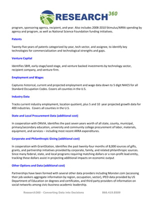 program,	
  sponsoring	
  agency,	
  recipient,	
  and	
  year.	
  Also	
  includes	
  2008-­‐2010	
  Stimulus/ARRA	
  spending	
  by	
  
agency	
  and	
  program,	
  as	
  well	
  as	
  National	
  Science	
  Foundation	
  funding	
  initiatives.	
  	
  
	
  
Patents	
  
	
  
Twenty-­‐five	
  years	
  of	
  patents	
  categorized	
  by	
  year,	
  tech	
  sector,	
  and	
  assignee,	
  to	
  identify	
  key	
  
technologies	
  for	
  commercialization	
  and	
  technological	
  strengths	
  and	
  gaps.	
  	
  	
  	
  	
  	
  	
  	
  
	
  
Venture	
  Capital	
  
	
  
Identifies	
  SBIR,	
  early-­‐stage/seed	
  stage,	
  and	
  venture	
  backed	
  investments	
  by	
  technology	
  sector,	
  
recipient	
  company,	
  and	
  venture	
  firm.	
  
	
  
Employment	
  and	
  Wages	
  
	
  
Captures	
  historical,	
  current	
  and	
  projected	
  employment	
  and	
  wage	
  data	
  down	
  to	
  5	
  digit	
  NAICS	
  for	
  all	
  
Standard	
  Occupation	
  Codes.	
  Covers	
  all	
  counties	
  in	
  the	
  U.S.	
  
	
  
Industry	
  Data	
  
	
  
Tracks	
  current	
  industry	
  employment,	
  location	
  quotient,	
  plus	
  5	
  and	
  10	
  	
  year	
  projected	
  growth	
  data	
  for	
  
400	
  industries.	
  	
  Covers	
  all	
  counties	
  in	
  the	
  U.S.	
  
	
  
State	
  and	
  Local	
  Procurement	
  Data	
  (additional	
  cost)	
  
	
  
In	
  cooperation	
  with	
  ONVIA,	
  identifies	
  the	
  past	
  seven	
  years	
  worth	
  of	
  all	
  state,	
  county,	
  municipal,	
  
primary/secondary	
  education,	
  university	
  and	
  community	
  college	
  procurement	
  of	
  labor,	
  materials,	
  
equipment,	
  and	
  services	
  –	
  including	
  most	
  recent	
  ARRA	
  expenditures.	
  	
  
	
  
Corporate	
  and	
  Philanthropic	
  Giving	
  (additional	
  cost)	
  
	
  
In	
  cooperation	
  with	
  GrantStation,	
  identifies	
  the	
  past	
  twenty-­‐four	
  months	
  of	
  8,000	
  sources	
  of	
  gifts,	
  
grants,	
  and	
  partnership	
  initiatives	
  provided	
  by	
  corporate,	
  family,	
  and	
  related	
  philanthropic	
  sources.	
  
Since	
  many	
  federal,	
  state,	
  and	
  local	
  programs	
  requiring	
  matching	
  dollars	
  or	
  a	
  non-­‐profit	
  lead	
  entity,	
  
tracking	
  these	
  dollars	
  assist	
  in	
  projecting	
  additional	
  impacts	
  on	
  economic	
  output	
  
	
  
Other	
  Options	
  and	
  Data	
  (additional	
  cost)	
  
	
  
Partnerships	
  have	
  been	
  formed	
  with	
  several	
  other	
  data	
  providers	
  including	
  Monster.com	
  (accessing	
  
their	
  job-­‐seekers	
  aggregate	
  information	
  by	
  region,	
  occupation,	
  sector),	
  IPED	
  data	
  provided	
  by	
  US	
  
Department	
  of	
  Education	
  on	
  degrees	
  and	
  certificates,	
  and	
  third	
  party	
  providers	
  of	
  information	
  on	
  
social	
  networks	
  among	
  civic-­‐business-­‐academic	
  leadership.	
  	
  

             Research360 - Converting Data into Decisions                                              866.419.8509
 