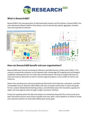  	
  	
  	
  	
  	
  	
  	
  	
  	
  	
  	
  	
  
       What	
  is	
  Research360?	
  
       	
  
       Research360	
  is	
  the	
  next	
  generation	
  of	
  web-­‐based	
  data	
  analysis	
  and	
  GIS	
  solutions.	
  Research360	
  is	
  the	
  
       only	
  web-­‐based	
  software	
  platform	
  that	
  allows	
  a	
  user	
  to	
  dynamically	
  upload,	
  aggregate,	
  compare,	
  
       rank,	
  and	
  map	
  data	
  on	
  demand.	
  
       	
  
                                                                       	
  
                                                                       	
  
                                                                       	
  
                                                                       	
  
                                                                       	
  
                                                                       	
  
                                                                       	
  
                                                                       	
  
                                                                       	
  
                                                                       	
  
                                                                       	
  
                                                                       	
  
                                                                       	
  
                                                                       	
  
                                                                       	
  
       How	
  can	
  Research360	
  benefit	
  end-­‐user	
  organizations?	
  
       	
  
       Research360	
  saves	
  time	
  by	
  increasing	
  the	
  efficiency	
  and	
  effectiveness	
  of	
  data	
  search	
  efforts.	
  This	
  
       resource	
  conveniently	
  combines	
  current	
  datasets	
  with	
  cutting	
  edge	
  GIS	
  mapping	
  and	
  technological	
  
       capabilities	
  allowing	
  end-­‐users	
  to	
  create	
  data-­‐oriented	
  reports	
  and	
  maps	
  to	
  support	
  decisions	
  on	
  
       asset	
  and	
  resource	
  allocations	
  as	
  well	
  as	
  monitor	
  regional	
  progress	
  in	
  any	
  number	
  of	
  metrics	
  and	
  
       measures.	
  
       	
  
       Rather	
  than	
  spending	
  time	
  and	
  money	
  gathering	
  information	
  from	
  disparate,	
  redundant,	
  and	
  often	
  
       incompatible	
  sources,	
  Research	
  360	
  enables	
  end-­‐users	
  to	
  quickly	
  extract	
  data	
  in	
  report	
  and	
  graph	
  
       format,	
  conduct	
  detailed	
  benchmarking	
  analysis,	
  and	
  ultimately	
  assess	
  the	
  innovation	
  capacity	
  of	
  a	
  
       region	
  and	
  map	
  regional	
  assets	
  through	
  a	
  single,	
  consistent,	
  interface.	
  	
  	
  
       	
  
       Finally,	
  the	
  speed	
  by	
  which	
  the	
  data	
  and	
  analysis	
  are	
  conducted	
  along	
  with	
  the	
  currency	
  and	
  up-­‐to-­‐
       date	
  information	
  found	
  in	
  each	
  section	
  provides	
  end-­‐users	
  with	
  a	
  robust	
  platform	
  on	
  which	
  to	
  create	
  
       and	
  customize	
  solutions	
  to	
  meet	
  public	
  AND	
  private	
  sector	
  goals.	
  	
  
       	
  
	
  

                                                                     Research360 - Converting Data into Decisions   866.419.8509
 