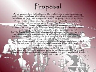 Proposal
As my advanced portfolio this year I have chosen to create a promotional
package for the release of an album including: a rock music video, a cover for
its release on DVD and a magazine advert. I am going to work on my own as
I’ve got loads of ideas already and it gives me full creative control. The
bands I’ve been looking at are Green Day, Metro Station and
Kids in Glass Houses (all pictures used in this presentation show these
bands). The sub- genres of rock music they belong to are: alternative rock/
punk rock/pop punk. The song I have chosen is ‘Goin’ down’’
by The Pretty Reckless. This song doesn’t have a music video yet so it gives
me a freedom while interpreting it. I’m not influenced by existing image of
the band; I want to make it my own. I will interpret this in a punk-rock style to
emphasise the speed and energy in the track.
The focus of my work will be to experiment with the editing techniques in both
film and print texts – to develop the impact, the drama of the work
and to make it look awesome!
The lyrics of most of the rock songs wouldn’t be appropriate for small
kids, that’s why I think the audience would be mostly teenagers. The text will
appeal to both males and females, it will represent the „punk” style which a niche
group of teens can relate to.
 