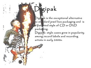 Digipak
Digipak is the exceptional alternative
to standard jewel box packaging and is
a patented style of CD or DVD
packaging.
Digipak- style cases grew in popularity
among record labels and recording
artists in early 2000s.
 