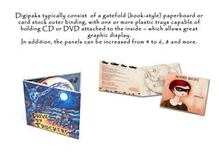 Digipaks typically consist of a gatefold (book-style) paperboard or
card stock outer binding, with one or more plastic trays capable of
holding CD or DVD attached to the inside – which allows great
graphic display.
In addition, the panels can be increased from 4 to 6, 8 and more.
 