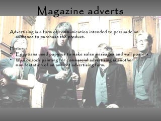 Magazine adverts
Advertising is a form of communication intended to persuade an
audience to purchase the product.
History:
• Egyptians used papyrus to make sales messages and wall posters.
• Wall or rock painting for commercial advertising is another
manifestation of an ancient advertising form.
 