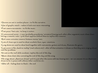 •Scenes are set in random places – to fit the narrative.
•Use of graphic match – makes it look even more interesting.
•Fast camera movements – to fit the music.
•Fast pace/ fast cuts - to keep in action.
•Controversial scene – 2 men (probably presidents/ ministers) kissing each other after argument; music slows down
having a romantic note + pink heart appears behind them to implies this romance.
•Red roses connotes romance between teens/ men.
•Lots of close-ups is used to show vocalist’s face, eyes –emotions.
•Long shots are used to show band together with instruments: guitars and drums, illustrate the genre.
•Last scene is like „back to reality” (real colours etc)– after all that animation it shows us that they were singing about
real life/problems
•It’s set on the roof while sundown- implies the end of the day.
•Music slows down also connoting the end of the day and the song.
•He sings about „American dream” and it’s just after the scene with two kissing men – we can assume it’s an American
dream to be in peace with others/other countries etc.
•After all – fading down to black – the end
 