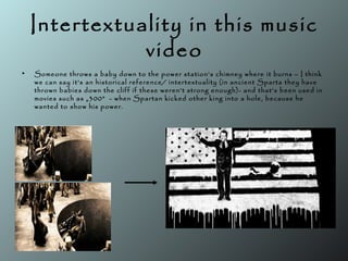 Intertextuality in this music
video
• Someone throws a baby down to the power station’s chimney where it burns – I think
we can say it’s an historical reference/ intertextuality (in ancient Sparta they have
thrown babies down the cliff if these weren’t strong enough)- and that’s been used in
movies such as „300” - when Spartan kicked other king into a hole, because he
wanted to show his power.
 