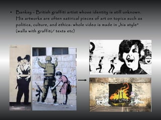 • Banksy - British graffiti artist whose identity is still unknown.
His artworks are often satirical pieces of art on topics such as
politics, culture, and ethics: whole video is made in „his style”
(walls with graffiti/ texts etc)
 