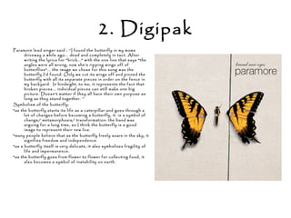 2. Digipak
Paramore lead singer said : ‘’I found the butterfly in my moms
driveway a while ago... dead and completely in tact. After
writing the lyrics for "brick..." with the one line that says "the
angles were all wrong, now she's ripping wings off of
butterflies"... the image we chose for this song was the
butterfly I'd found. Only we cut its wings off and pinned the
butterfly with all its separate pieces in order on the fence in
my backyard. In hindsight, to me, it represents the fact that
broken pieces... individual pieces can still make one big
picture. Doesn't matter if they all have their own purpose as
long as they stand together. ‘’
Symbolism of the butterfly:
*as the butterfly starts its life as a caterpillar and goes through a
lot of changes before becoming a butterfly, it is a symbol of
change/ metamorphosis/ transformation: the band was
arguing for a long time, so I think the butterfly is a good
image to represent their new live.
*many people believe that as the butterfly freely soars in the sky, it
signifies freedom and independence.
*as a butterfly itself is very delicate, it also symbolizes fragility of
life and impermanence.
*as the butterfly goes from flower to flower for collecting food, it
also becomes a symbol of instability on earth.
 