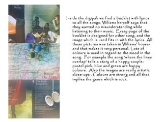 Inside the digipak we find a booklet with lyrics
to all the songs. Wiliams herself says that
they wanted no misunderstanding while
listening to their music. Every page of the
booklet is designed for other song, and the
image which is used fits in with the lyrics. All
these pictures was taken in Wiliams’ house-
and that makes it very personal. Lots of
colours is used in regard to the mood in the
song. For example the song ‘where the lines
overlap’ tells a story of a happy couple:
pastel pink, blue and green are happy
colours. Also the images are really artistic
close-ups . Colours are strong and all that
implies the genre which is rock.
 