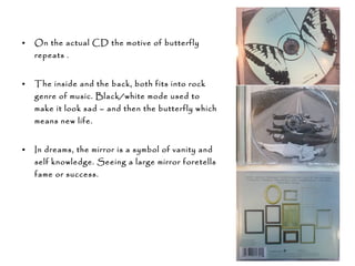 • On the actual CD the motive of butterfly
repeats .
• The inside and the back, both fits into rock
genre of music. Black/white mode used to
make it look sad – and then the butterfly which
means new life.
• In dreams, the mirror is a symbol of vanity and
self knowledge. Seeing a large mirror foretells
fame or success.
 