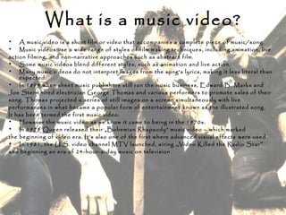 What is a music video?
• A music video is a short film or video that accompanies a complete piece of music/song.
• Music videos use a wide range of styles of film making techniques, including animation, live
action filming, and non-narrative approaches such as abstract film.
• Some music videos blend different styles, such as animation and live action.
• Many music videos do not interpret images from the song's lyrics, making it less literal than
expected.
• In 1894 when sheet music publishers still ran the music business, Edward B. Marks and
Joe Stern hired electrician George Thomas and various performers to promote sales of their
song. Thomas projected a series of still images on a screen simultaneously with live
performances in what became a popular form of entertainment known as the illustrated song.
It has been termed the first music video.
• However the music video as we know it came to being in the 1970s.
• In 1975 Queen released their „Bohemian Rhapsody” music video – which marked
the beginning of video era. It’s also one of the first where advanced visual effects were used.
• In 1981, the U.S. video channel MTV launched, airing „Video Killed the Radio Star”
and beginning an era of 24-hour-a-day music on television.
 