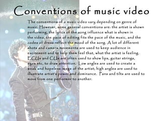 Conventions of music video
The conventions of a music video vary depending on genre of
music. However, some general conventions are: the artist is shown
performing, the lyrics of the song influence what is shown in
the video, the pace of editing fits the pace of the music, and the
codes of dress reflect the mood of the song. A lot of different
shots and camera movements are used to keep audience in
excitement and to help them feel that, what the artist is feeling.
ECUs and CUs are often used to show lips, guitar strings,
eyes etc, to draw attention. Low angles are used to create a
weak and hopeless image of the artist; high angles are used to
illustrate artist’s power and dominance. Pans and tilts are used to
move from one performer to another.
 