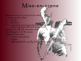 Mise-en-scene
Mise-en-scene is a key factor when
it comes to the video:
1. props
2. location
3. costumes (very important to the youth
culture groups who are music fans)
have to fit with the narrative and
also the genre of the music.
Important are also:
• camera movements
• angles
• lighting (which usually fits in the mood)
 