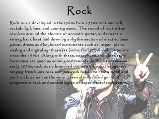 Rock
Rock music developed in the1960s from 1950s rock and roll,
rockabilly, blues, and country music. The sound of rock often
revolves around the electric or acoustic guitar, and it uses a
strong back beat laid down by a rhythm section of electric bass
guitar, drums and keyboard instruments such as: organ, piano,
analog and digital synthesizers (since the1970s) and computers
since the 1990s. Along with these, saxophone and blues style
harmonica are used as soloing instruments. In the late1960s and
early 1970s, rock music branched out into different subgenres,
ranging from blues rock and jazz-rock fusion to heavy metal and
punk rock, as well as the more classical influenced genre of
progressive rock and several types of experimental rock genres.
 
