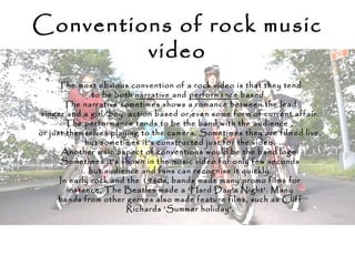 Conventions of rock music
video
The most obvious convention of a rock video is that they tend
to be both narrative and performance based.
The narrative sometimes shows a romance between the lead
singer and a girl/boy, action based or even some form of current affair.
The performance tends to be the band with the audience ,
or just themselves playing to the camera. Sometimes they are filmed live,
but sometimes it’s constructed just for the video.
Another main aspect of conventions would be the band logo.
Sometimes it’s shown in the music video for only few seconds
but audience and fans can recognise it quickly.
In early rock and the 1960s, bands made many promo films for
instance, The Beatles made a 'Hard Day's Night'. Many
bands from other genres also made feature films, such as Cliff
Richards 'Summer holiday'.
 