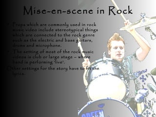 • Props which are commonly used in rock
music video include stereotypical things
which are connected to the rock genre
such as the electric and base guitars,
drums and microphone.
• The setting of most of the rock music
videos is club or large stage – where
band is performing ‘live’.
Other settings for the story have to fit the
lyrics.
Mise-en-scene in Rock
 