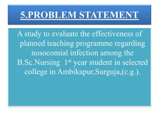5.PROBLEM STATEMENT
A study to evaluate the effectiveness of
planned teaching programme regarding
nosocomial infection among the
B.Sc.Nursing 1st year student in selected
college in Ambikapur,Surguja,(c.g.).
 