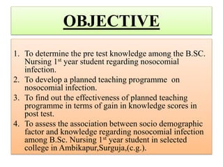 OBJECTIVE
1. To determine the pre test knowledge among the B.SC.
Nursing 1st year student regarding nosocomial
infection.
2. To develop a planned teaching programme on
nosocomial infection.
3. To find out the effectiveness of planned teaching
programme in terms of gain in knowledge scores in
post test.
4. To assess the association between socio demographic
factor and knowledge regarding nosocomial infection
among B.Sc. Nursing 1st year student in selected
college in Ambikapur,Surguja,(c.g.).
 