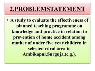 2.PROBLEMSTATEMENT
• A study to evaluate the effectiveness of
planned teaching programme on
knowledge and practice in relation to
prevention of home accident among
mother of under five year children in
selected rural area in
Ambikapur,Surguja,(c.g.).
 