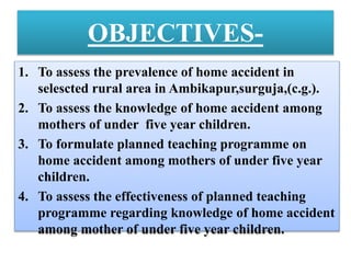 OBJECTIVES-
1. To assess the prevalence of home accident in
selescted rural area in Ambikapur,surguja,(c.g.).
2. To assess the knowledge of home accident among
mothers of under five year children.
3. To formulate planned teaching programme on
home accident among mothers of under five year
children.
4. To assess the effectiveness of planned teaching
programme regarding knowledge of home accident
among mother of under five year children.
 