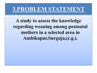 3.PROBLEM STATEMENT
A study to assess the knowledge
regarding weaning among postnatal
mothers in a selected area in
Ambikapur,Surguja,(c.g.).
 
