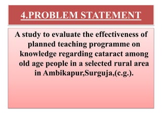 4.PROBLEM STATEMENT
A study to evaluate the effectiveness of
planned teaching programme on
knowledge regarding cataract among
old age people in a selected rural area
in Ambikapur,Surguja,(c.g.).
 