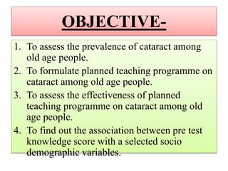 OBJECTIVE-
1. To assess the prevalence of cataract among
old age people.
2. To formulate planned teaching programme on
cataract among old age people.
3. To assess the effectiveness of planned
teaching programme on cataract among old
age people.
4. To find out the association between pre test
knowledge score with a selected socio
demographic variables.
 