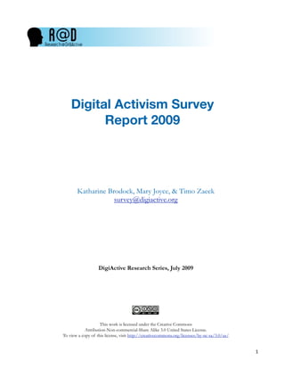 Digital Activism Survey
          Report 2009




       Katharine Brodock, Mary Joyce, & Timo Zaeck
                   survey@digiactive.org




                   DigiActive Research Series, July 2009




                    This work is licensed under the Creative Commons
            Attribution-Non-commercial-Share Alike 3.0 United States License.
To view a copy of this license, visit http://creativecommons.org/licenses/by-nc-sa/3.0/us/


                                                                                             !
 