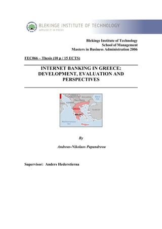Blekinge Institute of Technology
                                              School of Management
                           Masters in Business Administration 2006

FEC066 – Thesis (10 p / 15 ECTS)

       INTERNET BANKING IN GREECE:
     DEVELOPMENT, EVALUATION AND
               PERSPECTIVES
______________________________________________




                               By

                  Andreas-Nikolaos Papandreou



Supervisor: Anders Hederstierna
 