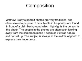 Composition
Matthew Brady’s portrait photos are very traditional and
often served a purpose. The subjects in his photos are found
in front of a plain background which high-lights the person in
the photo. The people in the photos are often seen looking
away from the camera to make it seem as if it was natural
and not set up. The subject is always in the middle of photo to
express their importance.
 