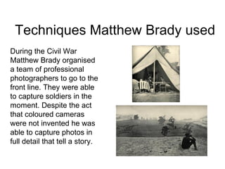 Techniques Matthew Brady used
During the Civil War
Matthew Brady organised
a team of professional
photographers to go to the
front line. They were able
to capture soldiers in the
moment. Despite the act
that coloured cameras
were not invented he was
able to capture photos in
full detail that tell a story.
 