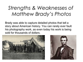 Strengths & Weaknesses of
Matthew Brady’s Photos
Brady was able to capture detailed photos that tell a
story about American history. You can rarely ever fault
his photography work, as even today his work is being
sold for thousands of dollars.
 