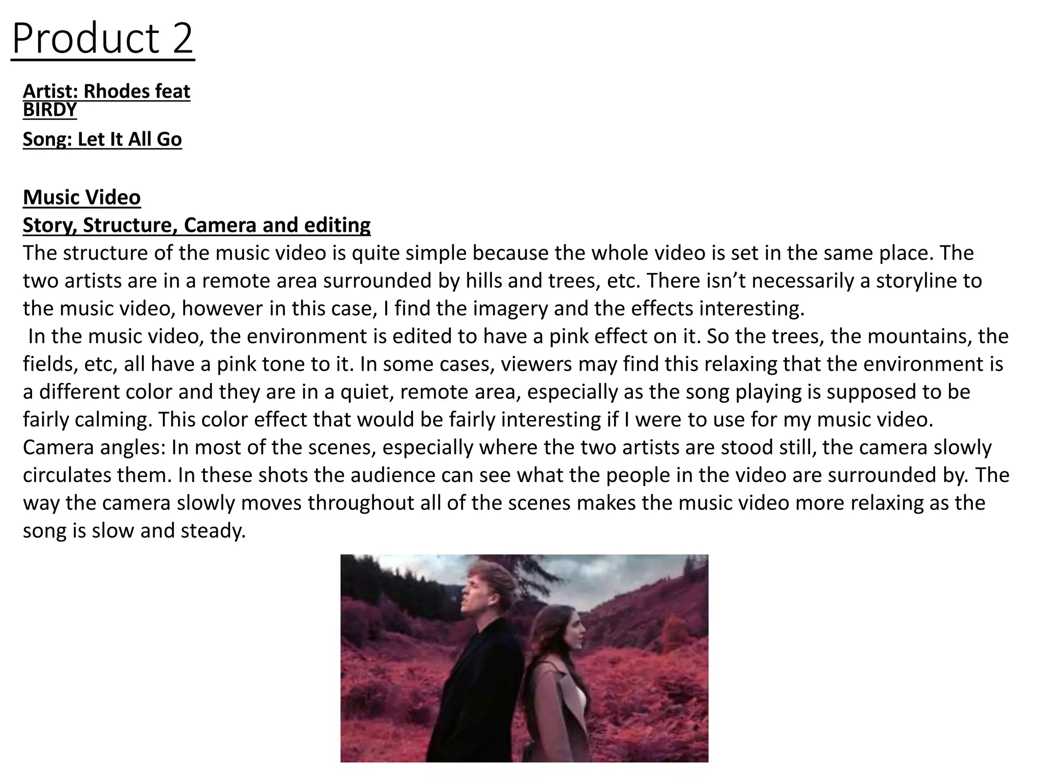 Product 2
Artist: Rhodes feat
BIRDY
Song: Let It All Go
Music Video
Story, Structure, Camera and editing
The structure of the music video is quite simple because the whole video is set in the same place. The
two artists are in a remote area surrounded by hills and trees, etc. There isn’t necessarily a storyline to
the music video, however in this case, I find the imagery and the effects interesting.
In the music video, the environment is edited to have a pink effect on it. So the trees, the mountains, the
fields, etc, all have a pink tone to it. In some cases, viewers may find this relaxing that the environment is
a different color and they are in a quiet, remote area, especially as the song playing is supposed to be
fairly calming. This color effect that would be fairly interesting if I were to use for my music video.
Camera angles: In most of the scenes, especially where the two artists are stood still, the camera slowly
circulates them. In these shots the audience can see what the people in the video are surrounded by. The
way the camera slowly moves throughout all of the scenes makes the music video more relaxing as the
song is slow and steady.
 