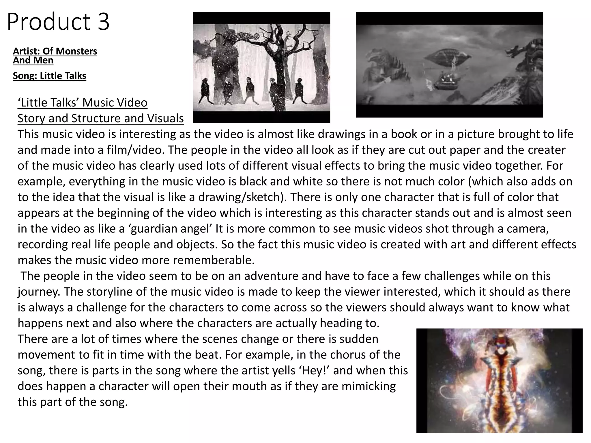 Product 3
Artist: Of Monsters
And Men
Song: Little Talks
‘Little Talks’ Music Video
Story and Structure and Visuals
This music video is interesting as the video is almost like drawings in a book or in a picture brought to life
and made into a film/video. The people in the video all look as if they are cut out paper and the creater
of the music video has clearly used lots of different visual effects to bring the music video together. For
example, everything in the music video is black and white so there is not much color (which also adds on
to the idea that the visual is like a drawing/sketch). There is only one character that is full of color that
appears at the beginning of the video which is interesting as this character stands out and is almost seen
in the video as like a ‘guardian angel’ It is more common to see music videos shot through a camera,
recording real life people and objects. So the fact this music video is created with art and different effects
makes the music video more rememberable.
The people in the video seem to be on an adventure and have to face a few challenges while on this
journey. The storyline of the music video is made to keep the viewer interested, which it should as there
is always a challenge for the characters to come across so the viewers should always want to know what
happens next and also where the characters are actually heading to.
There are a lot of times where the scenes change or there is sudden
movement to fit in time with the beat. For example, in the chorus of the
song, there is parts in the song where the artist yells ‘Hey!’ and when this
does happen a character will open their mouth as if they are mimicking
this part of the song.
 