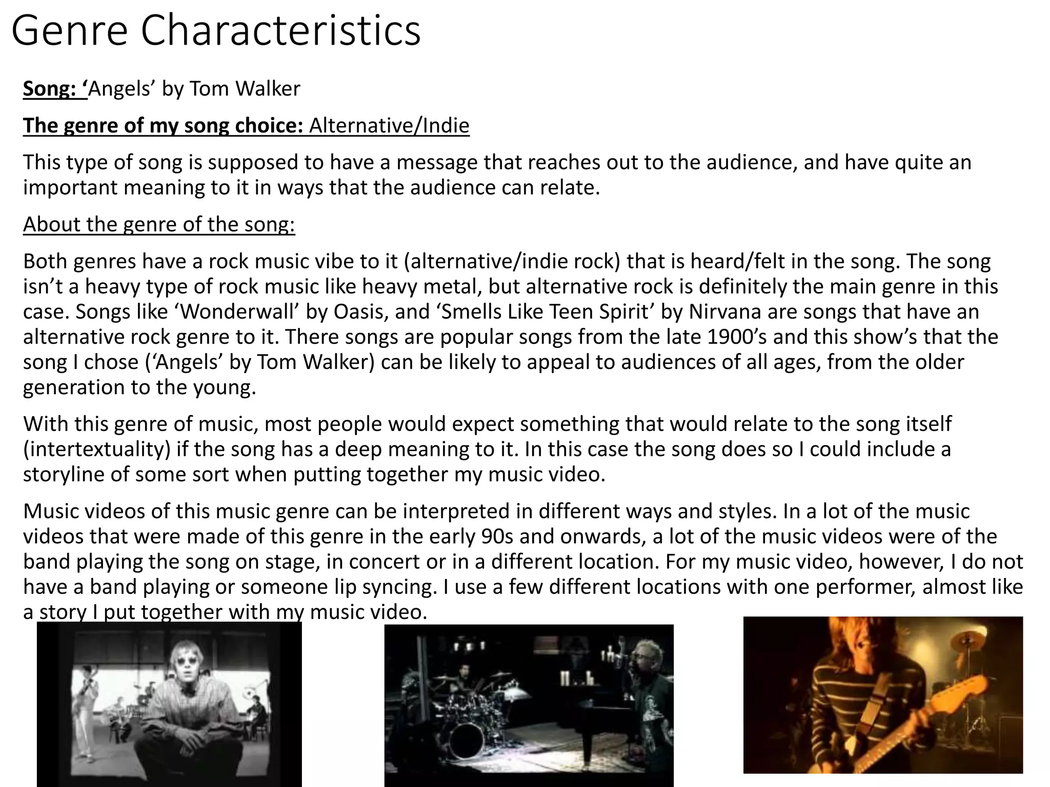 Genre Characteristics
Song: ‘Angels’ by Tom Walker
The genre of my song choice: Alternative/Indie
This type of song is supposed to have a message that reaches out to the audience, and have quite an
important meaning to it in ways that the audience can relate.
About the genre of the song:
Both genres have a rock music vibe to it (alternative/indie rock) that is heard/felt in the song. The song
isn’t a heavy type of rock music like heavy metal, but alternative rock is definitely the main genre in this
case. Songs like ‘Wonderwall’ by Oasis, and ‘Smells Like Teen Spirit’ by Nirvana are songs that have an
alternative rock genre to it. There songs are popular songs from the late 1900’s and this show’s that the
song I chose (‘Angels’ by Tom Walker) can be likely to appeal to audiences of all ages, from the older
generation to the young.
With this genre of music, most people would expect something that would relate to the song itself
(intertextuality) if the song has a deep meaning to it. In this case the song does so I could include a
storyline of some sort when putting together my music video.
Music videos of this music genre can be interpreted in different ways and styles. In a lot of the music
videos that were made of this genre in the early 90s and onwards, a lot of the music videos were of the
band playing the song on stage, in concert or in a different location. For my music video, however, I do not
have a band playing or someone lip syncing. I use a few different locations with one performer, almost like
a story I put together with my music video.
 