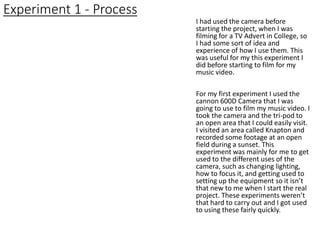 Experiment 1 - Process
I had used the camera before
starting the project, when I was
filming for a TV Advert in College, so
I had some sort of idea and
experience of how I use them. This
was useful for my this experiment I
did before starting to film for my
music video.
For my first experiment I used the
cannon 600D Camera that I was
going to use to film my music video. I
took the camera and the tri-pod to
an open area that I could easily visit.
I visited an area called Knapton and
recorded some footage at an open
field during a sunset. This
experiment was mainly for me to get
used to the different uses of the
camera, such as changing lighting,
how to focus it, and getting used to
setting up the equipment so it isn’t
that new to me when I start the real
project. These experiments weren’t
that hard to carry out and I got used
to using these fairly quickly.
 