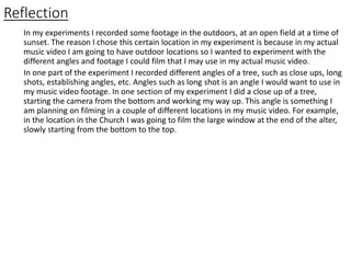 Reflection
In my experiments I recorded some footage in the outdoors, at an open field at a time of
sunset. The reason I chose this certain location in my experiment is because in my actual
music video I am going to have outdoor locations so I wanted to experiment with the
different angles and footage I could film that I may use in my actual music video.
In one part of the experiment I recorded different angles of a tree, such as close ups, long
shots, establishing angles, etc. Angles such as long shot is an angle I would want to use in
my music video footage. In one section of my experiment I did a close up of a tree,
starting the camera from the bottom and working my way up. This angle is something I
am planning on filming in a couple of different locations in my music video. For example,
in the location in the Church I was going to film the large window at the end of the alter,
slowly starting from the bottom to the top.
 
