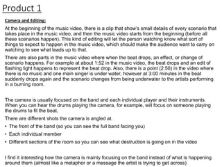 Product 1
Camera and Editing:
At the beginning of the music video, there is a clip that show’s small details of every scenario that
takes place in the music video, and then the music video starts from the beginning (before all
these scenarios happen). This kind of editing will let the person watching know what sort of
things to expect to happen in the music video, which should make the audience want to carry on
watching to see what leads up to that.
There are also parts in the music video where when the beat drops, an effect, or change of
scenario happens. For example at about 1:52 in the music video, the beat drops and an edit of
flashing light happens to represent the beat drop. Also, there is a point (2:50) in the video where
there is no music and one main singer is under water, however at 3:00 minutes in the beat
suddenly drops again and the scenario changes from being underwater to the artists performing
in a burning room.
The camera is usually focused on the band and each individual player and their instruments.
When you can hear the drums playing the camera, for example, will focus on someone playing
the drums to fit the beat.
There are different shots the camera is angled at.
• The front of the band (so you can see the full band facing you)
• Each individual member
• Different sections of the room so you can see what destruction is going on in the video
I find it interesting how the camera is mainly focusing on the band instead of what is happening
around them (almost like a metaphor or a message the artist is trying to get across)
 