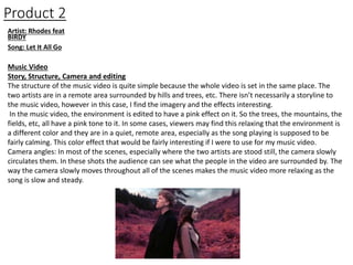 Product 2
Artist: Rhodes feat
BIRDY
Song: Let It All Go
Music Video
Story, Structure, Camera and editing
The structure of the music video is quite simple because the whole video is set in the same place. The
two artists are in a remote area surrounded by hills and trees, etc. There isn’t necessarily a storyline to
the music video, however in this case, I find the imagery and the effects interesting.
In the music video, the environment is edited to have a pink effect on it. So the trees, the mountains, the
fields, etc, all have a pink tone to it. In some cases, viewers may find this relaxing that the environment is
a different color and they are in a quiet, remote area, especially as the song playing is supposed to be
fairly calming. This color effect that would be fairly interesting if I were to use for my music video.
Camera angles: In most of the scenes, especially where the two artists are stood still, the camera slowly
circulates them. In these shots the audience can see what the people in the video are surrounded by. The
way the camera slowly moves throughout all of the scenes makes the music video more relaxing as the
song is slow and steady.
 