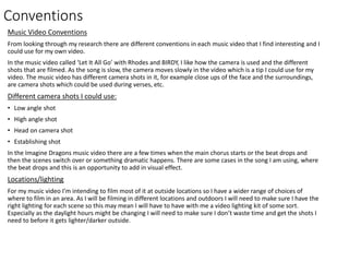 Conventions
Music Video Conventions
From looking through my research there are different conventions in each music video that I find interesting and I
could use for my own video.
In the music video called ‘Let It All Go’ with Rhodes and BIRDY, I like how the camera is used and the different
shots that are filmed. As the song is slow, the camera moves slowly in the video which is a tip I could use for my
video. The music video has different camera shots in it, for example close ups of the face and the surroundings,
are camera shots which could be used during verses, etc.
Different camera shots I could use:
• Low angle shot
• High angle shot
• Head on camera shot
• Establishing shot
In the Imagine Dragons music video there are a few times when the main chorus starts or the beat drops and
then the scenes switch over or something dramatic happens. There are some cases in the song I am using, where
the beat drops and this is an opportunity to add in visual effect.
Locations/lighting
For my music video I’m intending to film most of it at outside locations so I have a wider range of choices of
where to film in an area. As I will be filming in different locations and outdoors I will need to make sure I have the
right lighting for each scene so this may mean I will have to have with me a video lighting kit of some sort.
Especially as the daylight hours might be changing I will need to make sure I don’t waste time and get the shots I
need to before it gets lighter/darker outside.
 
