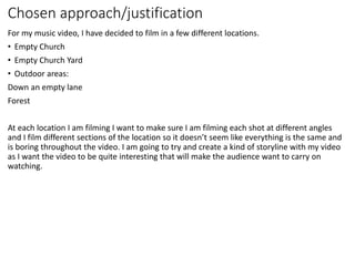 Chosen approach/justification
For my music video, I have decided to film in a few different locations.
• Empty Church
• Empty Church Yard
• Outdoor areas:
Down an empty lane
Forest
At each location I am filming I want to make sure I am filming each shot at different angles
and I film different sections of the location so it doesn’t seem like everything is the same and
is boring throughout the video. I am going to try and create a kind of storyline with my video
as I want the video to be quite interesting that will make the audience want to carry on
watching.
 