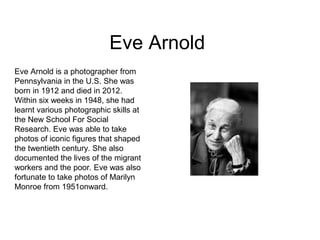 Eve Arnold
Eve Arnold is a photographer from
Pennsylvania in the U.S. She was
born in 1912 and died in 2012.
Within six weeks in 1948, she had
learnt various photographic skills at
the New School For Social
Research. Eve was able to take
photos of iconic figures that shaped
the twentieth century. She also
documented the lives of the migrant
workers and the poor. Eve was also
fortunate to take photos of Marilyn
Monroe from 1951onward.
 
