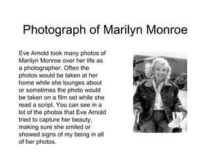 Photograph of Marilyn Monroe
Eve Arnold took many photos of
Marilyn Monroe over her life as
a photographer. Often the
photos would be taken at her
home while she lounges about
or sometimes the photo would
be taken on a film set while she
read a script. You can see in a
lot of the photos that Eve Arnold
tried to capture her beauty,
making sure she smiled or
showed signs of my being in all
of her photos.
 