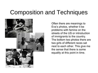 Composition and Techniques
Often there are meanings to
Eva’s photos, whether it be
problems with famine on the
streets of the US or introduction
of immigrants to the country.
The bottom two photos there are
two girls of different races sat
next to each other. This give me
the sense that there is some
equality at this point in time.
 