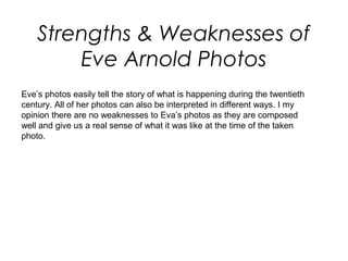Strengths & Weaknesses of
Eve Arnold Photos
Eve’s photos easily tell the story of what is happening during the twentieth
century. All of her photos can also be interpreted in different ways. I my
opinion there are no weaknesses to Eva’s photos as they are composed
well and give us a real sense of what it was like at the time of the taken
photo.
 